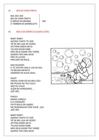 45.    BOI DA CARA PRETA

  BOI, BOI, BOI
  BOI DA CARA PRETA
  É AMIGO DA MENINA              BIS
  E TAMBÉM DA BORBOLETA.


46.    BOLA DE SABÃO (CLAUDIA LEITE)


  BABY! BABY!
  QUERIA TANTO TE VER
  VÊ SE ME LIGA AS VEZES
  SÓ PARA DIZER UM OI
  TALVEZ QUEM SABE
  NÃO SEJA ASSIM TÃO TARDE
  QUERIA TER UMA NAVE
  PRÁ TE LEVAR
  PRÁ DAR UM ROLÉ...

  NAS NUVENS!
  E TE VESTIR COM A LUZ DO SOL
  TE BEIJAR INFINITO
  ADMIRAR AS SUAS ASAS...

  ANJO!
  VENHA VOAR SÓ NO MEU CÉU
  ME PEGUE NO TEU COLO
  QUE EU VIAJO
  ALÉM DO HORIZONTE...
  (HÊ! HÊ!)

  PIROU!
  MINHA CABEÇA
  E O CORAÇÃO
  FEITO BOLA DE SABÃO
  ME DESMANCHO POR VOCÊ...(2X)
  (HÊ! HÊ!)

  BABY! BABY!
  QUERIA TANTO TE VER
  VÊ SE ME LIGA AS VEZES
  SÓ PRÁ DIZER UM OI
  TALVEZ QUEM SABE
  NÃO SEJA ASSIM TÃO TARDE
  QUERIA TER UMA NAVE
 