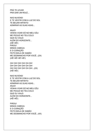 PRÁ TE LEVAR
PRÁ DAR UM ROLÉ...

NAS NUVENS!
E TE VESTIR COM A LUZ DO SOL
TE BEIJAR INFINITO
ADMIRAR AS SUAS ASAS...

ANJO!
VENHA VOAR SÓ NO MEU CÉU
ME PEGUE NO TEU COLO
QUE EU VIAJO
ALÉM DO HORIZONTE...
(HÊ! HÊ!)
PIROU!
MINHA CABEÇA
E O CORAÇÃO
FEITO BOLA DE SABÃO
ME DESMANCHO POR VOCÊ...(2X)
(HÊ! HÊ! HÊ! HÊ!)

OH! OH! OH! OH! OH OH!
OH! OH! OH! OH! OH OH!
OH! OH! OH! OH! OH OH!...(2X)
(HÊ! HÊ!)

NAS NUVENS!
E TE VESTIR COM A LUZ DO SOL
TE BEIJAR INFINITO
ADMIRAR AS SUAS ASAS...
ANJO!
VENHA VOAR SÓ NO MEU CÉU
ME PEGUE NO TEU COLO
QUE EU VIAJO
ALÉM DO HORIZONTE...
(HÊ! HÊ!)

PIROU!
MINHA CABEÇA
E O CORAÇÃO
FEITO BOLA DE SABÃO
ME DESMANCHO POR VOCÊ...(4X)
 