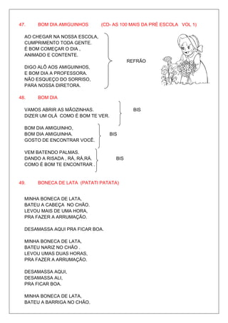 47.    BOM DIA AMIGUINHOS       (CD- AS 100 MAIS DA PRÉ ESCOLA VOL 1)

  AO CHEGAR NA NOSSA ESCOLA,
  CUMPRIMENTO TODA GENTE.
  É BOM COMEÇAR O DIA ,
  ANIMADO E CONTENTE.
                                            REFRÃO
  DIGO ALÔ AOS AMIGUINHOS,
  E BOM DIA A PROFESSORA.
  NÃO ESQUEÇO DO SORRISO,
  PARA NOSSA DIRETORA.

48.    BOM DIA

  VAMOS ABRIR AS MÃOZINHAS.                   BIS
  DIZER UM OLÁ COMO É BOM TE VER.

  BOM DIA AMIGUINHO,
  BOM DIA AMIGUINHA.                BIS
  GOSTO DE ENCONTRAR VOCÊ.

  VEM BATENDO PALMAS.
  DANDO A RISADA , RÁ, RÁ,RÁ.         BIS
  COMO É BOM TE ENCONTRAR .


49.    BONECA DE LATA (PATATI PATATA)


  MINHA BONECA DE LATA,
  BATEU A CABEÇA NO CHÃO.
  LEVOU MAIS DE UMA HORA,
  PRA FAZER A ARRUMAÇÃO.

  DESAMASSA AQUI PRA FICAR BOA.

  MINHA BONECA DE LATA,
  BATEU NARIZ NO CHÃO .
  LEVOU UMAS DUAS HORAS,
  PRA FAZER A ARRUMAÇÃO.

  DESAMASSA AQUI,
  DESAMASSA ALI,
  PRA FICAR BOA.

  MINHA BONECA DE LATA,
  BATEU A BARRIGA NO CHÃO.
 