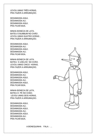 LEVOU UMAS TRÊS HORAS,
PRA FAZER A ARRUMAÇÃO.

DESAMASSA AQUI,
DESAMASSA ALI.
DESAMASSA AQUI,
PRA FICAR BOA.

MINHA BONECA DE LATA,
BATEU O BUMBUM NO CHÃO .
LEVOU UMAS QUATRO HORAS ,
PRA FAZER A ARRUMAÇÃO.

DESAMASSA AQUI,
DESAMASSA ALI.
DESAMASSA AQUI,
DESAMASSA ALI.
PRA FICAR BOA.

MINHA BONECA DE LATA,
BATEU O JOELHO NO CHÃO.
LEVOU UMAS CINCO HORAS,
PRA FAZER A ARRUMAÇÃO.

DESAMASSA AQUI,
DESAMASSA ALI.
DESAMASSA AQUI,
DESAMASSA ALI.
DESAMASSA AQUI,
PRA FICAR BOA.

MINHA BONECA DE LATA,
BATEU O PÉ NO CHÃO.
LEVOU UMAS SEIS HORAS,
PRA FAZER A ARRUMAÇÃO.

DESAMASSA AQUI,
DESAMASSA ALI.
DESAMASSA AQUI,
DESAMASSA ALI.
DESAMASSA AQUI,
DESAMASSA ALI.
PRA FICAR BOA.


             A BONEQUINHA   FALA : ...
 