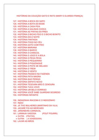 HISTÓRIAS DA COLEÇÃO GATO E RATO (MARY E ELIARDO FRANÇA)

127.   HISTÓRIA A BOCA DO SAPO
128.   HISTÓRIA A BOTA DO BODE
129.   HISTÓRIA A CASA FEIA
130.   HISTÓRIA A GALINHA CHOCA
131.   HISTÓRIA AS PINTAS DO PRÉA
132.   HISTÓRIA O BICHO FEIO E O BICHO BONITO
133.   HISTÓRIA DIA E NOITE
134.   HISTÓRIA FANTASIA
135.   HISTÓRIA FOGO NO CÉU
136.   HISTÓRIA GATO COM FRIO
137.   HISTÓRIA MARIANA
138.   HISTÓRIA O BARCO
139.   HISTÓRIA O CARACOL
140.   HISTÓRIA O JOGO E A BOLA
141.   HISTÓRIA O PEGA PEGA
142.   HISTÓRIA O PEQUENINO
143.   HISTÓRIA O PIQUENIQUE
144.   HISTÓRIA O POTE DE MELADO
145.   HISTÓRIA O TREM
146.   HISTÓRIA O VENTO
147.   HISTÓRIA PASSEIO NA FAZENDA
148.   HISTÓRIA PATA MAGRA
149.   HISTÓRIA QUE PERIGO
150.   HISTÓRIA SAPATO NOVO
151.   HISTÓRIA TESOURA NÃO É CENOURA
152.   HISTÓRIA TUCA VOVÓ
153.   HISTÓRIA UM BELO SORRISO
154.   HISTÓRIA VOCÊ SABE GUARDAR SEGREDO
155.   HISTÓRIAS INFANTIS

156.   INDIAZINHA IRACEMA E O INDIOZINHO
157.   ÍNDIO
158.   JÁ TIVE MULHERES (MARTINHO DA VILA)
159.   JACARÉ FOI AO MERCADO
160.   JARDINEIRA CARNAVAL
161.   LARANJA VAIDOSA       (POUT POURRI)
   • OUTRA    (FRUTAS)
   • OUTRA     ( A VENDEDORA)
162. LAVAR AS MÃOS
 