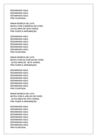 DESAMASSA AQUI,
DESAMASSA AQUI,
DESAMASSA AQUI,
PRA FICAR BOA.

MINHA BONECA DE LATA,
BATEU COM A BARRIGA NO CHÃO.
LEVOU MAIS DE SEIS HORAS,
PRA FAZER A ARRUMAÇÃO.

DESAMASSA AQUI,
DESAMASSA AQUI,
DESAMASSA AQUI,
DESAMASSA AQUI,
DESAMASSA AQUI,
DESAMASSA AQUI,
PRA FICAR BOA.

MINHA BONECA DE LATA,
BATEU COM AS COSTAS NO CHÃO.
LEVOU MAIS DE SETE HORAS,
PRA FAZER A ARRUMAÇÃO.

DESAMASSA AQUI,
DESAMASSA AQUI,
DESAMASSA AQUI,
DESAMASSA AQUI,
DESAMASSA AQUI,
DESAMASSA AQUI,
DESAMASSA AQUI,
PRA FICAR BOA.

MINHA BONECA DE LATA,
BATEU COM O JOELHO NO CHÃO.
LEVOU MAIS DE OITO HORAS,
PRA FAZER A ARRUMAÇÃO.

DESAMASSA AQUI,
DESAMASSA AQUI,
DESAMASSA AQUI,
DESAMASSA AQUI,
DESAMASSA AQUI,
DESAMASSA AQUI,
DESAMASSA AQUI,
DESAMASSA AQUI,
PRA FICAR BOA.
 
