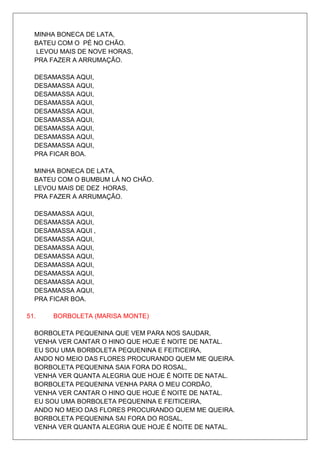 MINHA BONECA DE LATA,
  BATEU COM O PÉ NO CHÃO.
  LEVOU MAIS DE NOVE HORAS,
  PRA FAZER A ARRUMAÇÃO.

  DESAMASSA AQUI,
  DESAMASSA AQUI,
  DESAMASSA AQUI,
  DESAMASSA AQUI,
  DESAMASSA AQUI,
  DESAMASSA AQUI,
  DESAMASSA AQUI,
  DESAMASSA AQUI,
  DESAMASSA AQUI,
  PRA FICAR BOA.

  MINHA BONECA DE LATA,
  BATEU COM O BUMBUM LÁ NO CHÃO.
  LEVOU MAIS DE DEZ HORAS,
  PRA FAZER A ARRUMAÇÃO.

  DESAMASSA AQUI,
  DESAMASSA AQUI,
  DESAMASSA AQUI ,
  DESAMASSA AQUI,
  DESAMASSA AQUI,
  DESAMASSA AQUI,
  DESAMASSA AQUI,
  DESAMASSA AQUI,
  DESAMASSA AQUI,
  DESAMASSA AQUI,
  PRA FICAR BOA.

51.   BORBOLETA (MARISA MONTE)

  BORBOLETA PEQUENINA QUE VEM PARA NOS SAUDAR,
  VENHA VER CANTAR O HINO QUE HOJE É NOITE DE NATAL.
  EU SOU UMA BORBOLETA PEQUENINA E FEITICEIRA,
  ANDO NO MEIO DAS FLORES PROCURANDO QUEM ME QUEIRA.
  BORBOLETA PEQUENINA SAIA FORA DO ROSAL,
  VENHA VER QUANTA ALEGRIA QUE HOJE É NOITE DE NATAL.
  BORBOLETA PEQUENINA VENHA PARA O MEU CORDÃO,
  VENHA VER CANTAR O HINO QUE HOJE É NOITE DE NATAL.
  EU SOU UMA BORBOLETA PEQUENINA E FEITICEIRA,
  ANDO NO MEIO DAS FLORES PROCURANDO QUEM ME QUEIRA.
  BORBOLETA PEQUENINA SAI FORA DO ROSAL,
  VENHA VER QUANTA ALEGRIA QUE HOJE É NOITE DE NATAL.
 
