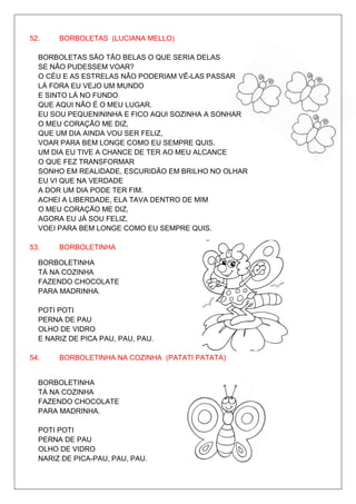 52.    BORBOLETAS (LUCIANA MELLO)

  BORBOLETAS SÃO TÃO BELAS O QUE SERIA DELAS
  SE NÃO PUDESSEM VOAR?
  O CÉU E AS ESTRELAS NÃO PODERIAM VÊ-LAS PASSAR
  LÁ FORA EU VEJO UM MUNDO
  E SINTO LÁ NO FUNDO
  QUE AQUI NÃO É O MEU LUGAR.
  EU SOU PEQUENININHA E FICO AQUI SOZINHA A SONHAR
  O MEU CORAÇÃO ME DIZ,
  QUE UM DIA AINDA VOU SER FELIZ,
  VOAR PARA BEM LONGE COMO EU SEMPRE QUIS.
  UM DIA EU TIVE A CHANCE DE TER AO MEU ALCANCE
  O QUE FEZ TRANSFORMAR
  SONHO EM REALIDADE, ESCURIDÃO EM BRILHO NO OLHAR
  EU VI QUE NA VERDADE
  A DOR UM DIA PODE TER FIM.
  ACHEI A LIBERDADE, ELA TAVA DENTRO DE MIM
  O MEU CORAÇÃO ME DIZ,
  AGORA EU JÁ SOU FELIZ,
  VOEI PARA BEM LONGE COMO EU SEMPRE QUIS.

53.    BORBOLETINHA

  BORBOLETINHA
  TÁ NA COZINHA
  FAZENDO CHOCOLATE
  PARA MADRINHA.

  POTI POTI
  PERNA DE PAU
  OLHO DE VIDRO
  E NARIZ DE PICA PAU, PAU, PAU.

54.    BORBOLETINHA NA COZINHA (PATATI PATATA)


  BORBOLETINHA
  TÁ NA COZINHA
  FAZENDO CHOCOLATE
  PARA MADRINHA.

  POTI POTI
  PERNA DE PAU
  OLHO DE VIDRO
  NARIZ DE PICA-PAU, PAU, PAU.
 