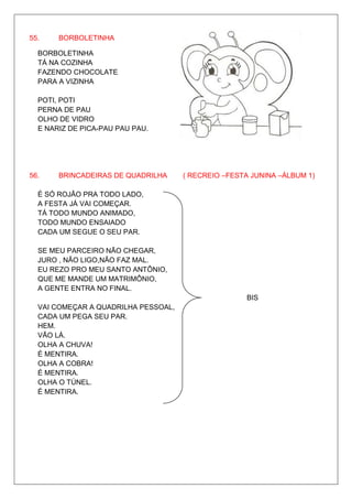 55.    BORBOLETINHA

  BORBOLETINHA
  TÁ NA COZINHA
  FAZENDO CHOCOLATE
  PARA A VIZINHA

  POTI, POTI
  PERNA DE PAU
  OLHO DE VIDRO
  E NARIZ DE PICA-PAU PAU PAU.




56.    BRINCADEIRAS DE QUADRILHA     ( RECREIO –FESTA JUNINA –ÁLBUM 1)

  É SÓ ROJÃO PRA TODO LADO,
  A FESTA JÁ VAI COMEÇAR.
  TÁ TODO MUNDO ANIMADO,
  TODO MUNDO ENSAIADO
  CADA UM SEGUE O SEU PAR.

  SE MEU PARCEIRO NÃO CHEGAR,
  JURO , NÃO LIGO,NÃO FAZ MAL.
  EU REZO PRO MEU SANTO ANTÔNIO,
  QUE ME MANDE UM MATRIMÔNIO,
  A GENTE ENTRA NO FINAL.
                                                    BIS
  VAI COMEÇAR A QUADRILHA PESSOAL,
  CADA UM PEGA SEU PAR.
  HEM.
  VÃO LÁ.
  OLHA A CHUVA!
  É MENTIRA.
  OLHA A COBRA!
  É MENTIRA.
  OLHA O TÚNEL.
  É MENTIRA.
 