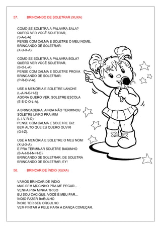 57.    BRINCANDO DE SOLETRAR (XUXA)


  COMO SE SOLETRA A PALAVRA SALA?
  QUERO VER VOCÊ SOLETRAR,
  (S-A-L-A)
  PENSE COM CALMA E SOLETRE O MEU NOME,
  BRINCANDO DE SOLETRAR:
  (X-U-X-A).

  COMO SE SOLETRA A PALAVRA BOLA?
  QUERO VER VOCÊ SOLETRAR,
  (B-O-L-A)
  PENSE COM CALMA E SOLETRE PROVA
  BRINCANDO DE SOLETRAR:
  (P-R-O-V-A).

  USE A MEMÓRIA E SOLETRE LANCHE
  (L-A-N-C-H-E)
  AGORA QUERO VER, SOLETRE ESCOLA
  (E-S-C-O-L-A).

  A BRINCADEIRA, AINDA NÃO TERMINOU
  SOLETRE LIVRO PRA MIM
  (L-I-V-R-O)
  PENSE COM CALMA E SOLETRE GIZ
  BEM ALTO QUE EU QUERO OUVIR
  (G-I-Z).

  USE A MEMÓRIA E SOLETRE O MEU NOME
  (X-U-X-A)
  E PRA TERMINAR SOLETRE BAIXINHO
  (B-A-I-X-I-N-H-O)
  BRINCANDO DE SOLETRAR, DE SOLETRAR.
  BRINCANDO DE SOLETRAR, EY!

58.    BRINCAR DE ÍNDIO (XUXA)


  VAMOS BRINCAR DE ÍNDIO
  MAS SEM MOCINHO PRA ME PEGAR...
  VENHA PRA MINHA TRIBO
  EU SOU CACIQUE, VOCÊ É MEU PAR...
  ÍNDIO FAZER BARULHO
  ÍNDIO TER SEU ORGULHO
  VEM PINTAR A PELE PARA A DANÇA COMEÇAR.
 