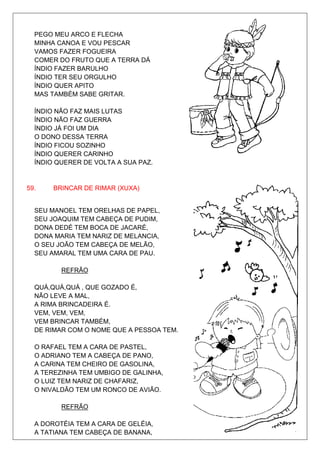 PEGO MEU ARCO E FLECHA
  MINHA CANOA E VOU PESCAR
  VAMOS FAZER FOGUEIRA
  COMER DO FRUTO QUE A TERRA DÁ
  ÍNDIO FAZER BARULHO
  ÍNDIO TER SEU ORGULHO
  ÍNDIO QUER APITO
  MAS TAMBÉM SABE GRITAR.

  ÍNDIO NÃO FAZ MAIS LUTAS
  ÍNDIO NÃO FAZ GUERRA
  ÍNDIO JÁ FOI UM DIA
  O DONO DESSA TERRA
  ÍNDIO FICOU SOZINHO
  ÍNDIO QUERER CARINHO
  ÍNDIO QUERER DE VOLTA A SUA PAZ.


59.    BRINCAR DE RIMAR (XUXA)


  SEU MANOEL TEM ORELHAS DE PAPEL,
  SEU JOAQUIM TEM CABEÇA DE PUDIM,
  DONA DEDÉ TEM BOCA DE JACARÉ,
  DONA MARIA TEM NARIZ DE MELANCIA,
  O SEU JOÃO TEM CABEÇA DE MELÃO,
  SEU AMARAL TEM UMA CARA DE PAU.

         REFRÃO

  QUÁ,QUÁ,QUÁ , QUE GOZADO É,
  NÃO LEVE A MAL,
  A RIMA BRINCADEIRA É.
  VEM, VEM, VEM,
  VEM BRINCAR TAMBÉM,
  DE RIMAR COM O NOME QUE A PESSOA TEM.

  O RAFAEL TEM A CARA DE PASTEL,
  O ADRIANO TEM A CABEÇA DE PANO,
  A CARINA TEM CHEIRO DE GASOLINA,
  A TEREZINHA TEM UMBIGO DE GALINHA,
  O LUIZ TEM NARIZ DE CHAFARIZ,
  O NIVALDÃO TEM UM RONCO DE AVIÃO.

         REFRÃO

  A DOROTÉIA TEM A CARA DE GELÉIA,
  A TATIANA TEM CABEÇA DE BANANA,
 