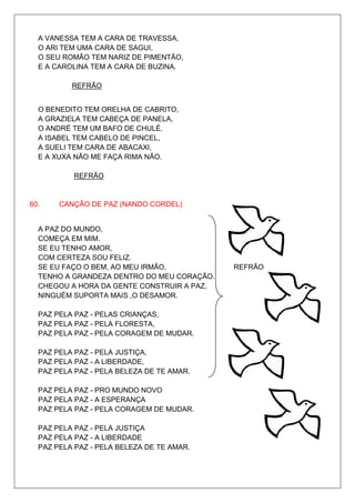 A VANESSA TEM A CARA DE TRAVESSA,
  O ARI TEM UMA CARA DE SAGUI,
  O SEU ROMÃO TEM NARIZ DE PIMENTÃO,
  E A CAROLINA TEM A CARA DE BUZINA.

          REFRÃO


  O BENEDITO TEM ORELHA DE CABRITO,
  A GRAZIELA TEM CABEÇA DE PANELA,
  O ANDRÉ TEM UM BAFO DE CHULÉ,
  A ISABEL TEM CABELO DE PINCEL,
  A SUELI TEM CARA DE ABACAXI,
  E A XUXA NÃO ME FAÇA RIMA NÃO.

          REFRÃO


60.    CANÇÃO DE PAZ (NANDO CORDEL)


  A PAZ DO MUNDO,
  COMEÇA EM MIM.
  SE EU TENHO AMOR,
  COM CERTEZA SOU FELIZ.
  SE EU FAÇO O BEM, AO MEU IRMÃO,           REFRÃO
  TENHO A GRANDEZA DENTRO DO MEU CORAÇÃO.
  CHEGOU A HORA DA GENTE CONSTRUIR A PAZ,
  NINGUÉM SUPORTA MAIS ,O DESAMOR.

  PAZ PELA PAZ - PELAS CRIANÇAS,
  PAZ PELA PAZ - PELA FLORESTA,
  PAZ PELA PAZ - PELA CORAGEM DE MUDAR.

  PAZ PELA PAZ - PELA JUSTIÇA,
  PAZ PELA PAZ - A LIBERDADE,
  PAZ PELA PAZ - PELA BELEZA DE TE AMAR.

  PAZ PELA PAZ - PRO MUNDO NOVO
  PAZ PELA PAZ - A ESPERANÇA
  PAZ PELA PAZ - PELA CORAGEM DE MUDAR.

  PAZ PELA PAZ - PELA JUSTIÇA
  PAZ PELA PAZ - A LIBERDADE
  PAZ PELA PAZ - PELA BELEZA DE TE AMAR.
 