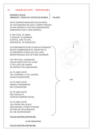 61.    CANÇÃO DA VOVÓ        (CRISTINA MEL)

  QUERIDO JESUS,
  ABENÇOE, TODAS AS VOVÓS DO MUNDO.           FALADO

  ESTE SORRISO MARCADO PELOS ANOS,
  DÁ TESTEMUNHO DE QUE O TEMPO PASSOU.
  OLHAR SERENO E PAZ NOS DESENGANOS,
  SABEDORIA QUE A VIDA ENSINOU.

  É TÃO FÁCIL TE AMAR,
  TI SEGUIR, TE ADMIRAR,
  É DIFÍCIL, NÃO TE VER,
  IMPOSSÍVEL TE ESQUECER.

  OS PENSAMENTOS ME LEVAM AO PASSADO,
  DOCES LEMBRANÇAS EU TENHO DE LÁ.
  AS EMOÇÕES VIVIDAS AO TEU LADO,
  MAIOR RIQUEZA QUE SE PODE GUARDAR.

  FOI TÃO FÁCIL CONHECER,
  JESUS CRISTO EM TEU VIVER.
  O TEU JEITO DE ANDAR,
  DE SERVIR E DE AMAAAAAAR.

  EU TE AMO VOVÓ!
  TEU TEMPERO, O TEU CHEIRO,
  NUNCA ESQUECEREI.
                                                       BIS
  EU TE AMO VOVÓ!
  ABRIGO VERDADEIRO,
  EM TI ENCONTREI.

  EU TE AMO VOVÓ!
  MEU DESEJO É ,
  CONTIGO SEMPRE ESTAR.

  EU TE AMO VOVÓ!
  VOU PEDIR PRA JESUS,
  NÃO DEIXAR O TEMPO PASSAR,
  SÓ PRA EM TEUS BRAÇOS,
  EU, ME ACONCHEGAR.

  FALA DA CANTORA CRISTINA MEL

                  EU ME ABANDONAR.

  FALA DA CANTORA CRISTINA MEL
 