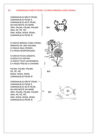62.    CARANGUEJO NÃO É PEIXE ( O CRAVO BRIGOU COM A ROSA)


  CARANGUEJO NÃO É PEIXE,
  CARANGUEJO PEIXE É.
  CARANGUEJO SÓ É PEIXE ,
  NA ENCHENTE DA MARÉ.
  ORA, PALMA, PALMA, PALMA!      BIS
  ORA, PÉ, PÉ, PÉ!
  ORA, RODA, RODA, RODA ,
  CARANGUEJO PEIXE É!


  O CRAVO BRIGOU COM A ROSA ,
  DEBAIXO DE UMA SACADA.
  O CRAVO SAIU FERIDO ,
  E A ROSA DESPEDAÇADA.

  O CRAVO FICOU DOENTE ,
  A ROSA FOI VISITAR.
  O CRAVO TEVE UM DESMAIO,
  E A ROSA PÔS-SE A CHORAR.

  PALMA, PALMA, PALMA!
  PÉ, PÉ, PÉ!                    BIS
  RODA, RODA, RODA
  CARANGUEJO PEIXE É!

  CARANGUEJO NÃO É PEIXE,
  CARANGUEJO PEIXE É .
  CARANGUEJO SÓ É PEIXE ,
  NA ENCHENTE DA MARÉ.
  ORA, PALMA, PALMA, PALMA!       BIS
  ORA, PÉ, PÉ, PÉ!
  ORA, RODA, RODA, RODA
  CARANGUEJO PEIXE É!
 