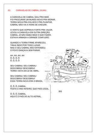 63.    CARAVELAS DE CABRAL (XUXA)


  A CARAVELA DE CABRAL SAIU PRO MAR,
  FOI PROCURAR UM MUNDO NOVO PRA MORAR.
  TERRA NOVA PRA COLHER E PRA PLANTAR,
  CABRAL NÃO VIA A HORA DE CHEGAR.

  O VENTO QUE SOPRAVA FORTE PRA VALER,
  LEVOU A CARAVELA EM OUTRA DIREÇÃO.
  CABRAL JÁ NÃO SABIA MAIS O QUE FAZER,
  ESTAVA ARMADA A GRANDE CONFUSÃO.

  QUANDO A TERRA FIRME APARECEU,
  TINHA ÍNDIO POR TODO LUGAR.
  MAS O SEU CABRAL NÃO ENTENDEU,
  O POVO DANÇAVA SEM PARAR.

  AH, AH, AH, AH
  Ô, Ô, Ô, Ô
  Ô, Ô, Ô, Ô

  SEU CABRAL! SEU CABRAL!
  DESCOBRIU! DESCOBRIU!
  TERRA VISTA DIA 22 DE ABRIL.

  SEU CABRAL! SEU CABRAL!
  DESCOBRIU! DESCOBRIU!
  ESSA TERRA NOVA ERA O BRASIL.

  Ô, Ô, Ô, CABRAL.
  FESTA O ANO INTEIRO, QUE PAÍS LEGAL.
                                          BIS
  Ô, Ô, Ô, CABRAL.
  AQUI É O PAÍS DO ALTO ASTRAL.
 