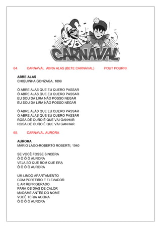 64.   CARNAVAL ABRA ALAS (BETE CARNAVAL)   POUT POURRI

  ABRE ALAS
  CHIQUINHA GONZAGA, 1899

  Ó ABRE ALAS QUE EU QUERO PASSAR
  Ó ABRE ALAS QUE EU QUERO PASSAR
  EU SOU DA LIRA NÃO POSSO NEGAR
  EU SOU DA LIRA NÃO POSSO NEGAR

  Ó ABRE ALAS QUE EU QUERO PASSAR
  Ó ABRE ALAS QUE EU QUERO PASSAR
  ROSA DE OURO É QUE VAI GANHAR
  ROSA DE OURO É QUE VAI GANHAR

65.   CARNAVAL AURORA

  AURORA
  MÁRIO LAGO-ROBERTO ROBERTI, 1940

  SE VOCÊ FOSSE SINCERA
  Ô Ô Ô Ô AURORA
  VEJA SÓ QUE BOM QUE ERA
  Ô Ô Ô Ô AURORA

  UM LINDO APARTAMENTO
  COM PORTEIRO E ELEVADOR
  E AR REFRIGERADO
  PARA OS DIAS DE CALOR
  MADAME ANTES DO NOME
  VOCÊ TERIA AGORA
  Ô Ô Ô Ô AURORA
 