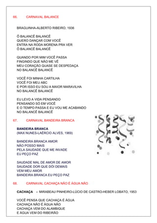 66.    CARNAVAL BALANCE


  BRAGUINHA-ALBERTO RIBEIRO, 1936

  Ô BALANCÊ BALANCÊ
  QUERO DANÇAR COM VOCÊ
  ENTRA NA RODA MORENA PRA VER
  Ô BALANCÊ BALANCÊ

  QUANDO POR MIM VOCÊ PASSA
  FINGINDO QUE NÃO ME VÊ
  MEU CORAÇÃO QUASE SE DESPEDAÇA
  NO BALANCÊ BALANCÊ

  VOCÊ FOI MINHA CARTILHA
  VOCÊ FOI MEU ABC
  E POR ISSO EU SOU A MAIOR MARAVILHA
  NO BALANCÊ BALANCÊ

  EU LEVO A VIDA PENSANDO
  PENSANDO SÓ EM VOCÊ
  E O TEMPO PASSA E EU VOU ME ACABANDO
  NO BALANCÊ BALANCÊ

67.    CARNAVAL BANDEIRA BRANCA

  BANDEIRA BRANCA
  (MAX NUNES-LAÉRCIO ALVES, 1969)

  BANDEIRA BRANCA AMOR
  NÃO POSSO MAIS
  PELA SAUDADE QUE ME INVADE
  EU PEÇO PAZ

  SAUDADE MAL DE AMOR DE AMOR
  SAUDADE DOR QUE DÓI DEMAIS
  VEM MEU AMOR
  BANDEIRA BRANCA EU PEÇO PAZ

68.    CARNAVAL CACHAÇA NÃO É ÁGUA NÃO

  CACHAÇA   - MIRABEAU PINHEIRO-LÚCIO DE CASTRO-HEBER LOBATO, 1953

  VOCÊ PENSA QUE CACHAÇA É ÁGUA
  CACHAÇA NÃO É ÁGUA NÃO
  CACHAÇA VEM DO ALAMBIQUE
  E ÁGUA VEM DO RIBEIRÃO
 