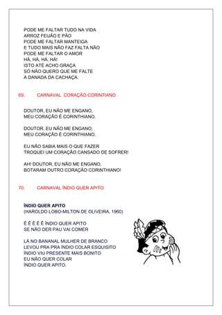 PODE ME FALTAR TUDO NA VIDA
  ARROZ FEIJÃO E PÃO
  PODE ME FALTAR MANTEIGA
  E TUDO MAIS NÃO FAZ FALTA NÃO
  PODE ME FALTAR O AMOR
  HÁ, HÁ, HÁ, HÁ!
  ISTO ATÉ ACHO GRAÇA
  SÓ NÃO QUERO QUE ME FALTE
  A DANADA DA CACHAÇA.


69.    CARNAVAL CORAÇÃO CORINTIANO


  DOUTOR, EU NÃO ME ENGANO,
  MEU CORAÇÃO É CORINTHIANO.

  DOUTOR, EU NÃO ME ENGANO,
  MEU CORAÇÃO É CORINTHIANO.

  EU NÃO SABIA MAIS O QUE FAZER
  TROQUEI UM CORAÇÃO CANSADO DE SOFRER!

  AH! DOUTOR, EU NÃO ME ENGANO,
  BOTARAM OUTRO CORAÇÃO CORINTHIANO!


70.    CARNAVAL ÍNDIO QUER APITO


  ÍNDIO QUER APITO
  (HAROLDO LOBO-MILTON DE OLIVEIRA, 1960)

  Ê Ê Ê Ê Ê ÍNDIO QUER APITO
  SE NÃO DER PAU VAI COMER

  LÁ NO BANANAL MULHER DE BRANCO
  LEVOU PRA PRA ÍNDIO COLAR ESQUISITO
  ÍNDIO VIU PRESENTE MAIS BONITO
  EU NÃO QUER COLAR
  ÍNDIO QUER APITO.
 