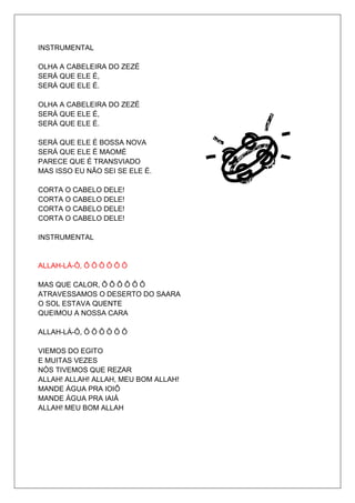 INSTRUMENTAL

OLHA A CABELEIRA DO ZEZÉ
SERÁ QUE ELE É,
SERÁ QUE ELE É.

OLHA A CABELEIRA DO ZEZÉ
SERÁ QUE ELE É,
SERÁ QUE ELE É.

SERÁ QUE ELE É BOSSA NOVA
SERÁ QUE ELE É MAOMÉ
PARECE QUE É TRANSVIADO
MAS ISSO EU NÃO SEI SE ELE É.

CORTA O CABELO DELE!
CORTA O CABELO DELE!
CORTA O CABELO DELE!
CORTA O CABELO DELE!

INSTRUMENTAL


ALLAH-LÁ-Ô, Ô Ô Ô Ô Ô Ô

MAS QUE CALOR, Ô Ô Ô Ô Ô Ô
ATRAVESSAMOS O DESERTO DO SAARA
O SOL ESTAVA QUENTE
QUEIMOU A NOSSA CARA

ALLAH-LÁ-Ô, Ô Ô Ô Ô Ô Ô

VIEMOS DO EGITO
E MUITAS VEZES
NÓS TIVEMOS QUE REZAR
ALLAH! ALLAH! ALLAH, MEU BOM ALLAH!
MANDE ÁGUA PRA IOIÔ
MANDE ÁGUA PRA IAIÁ
ALLAH! MEU BOM ALLAH
 