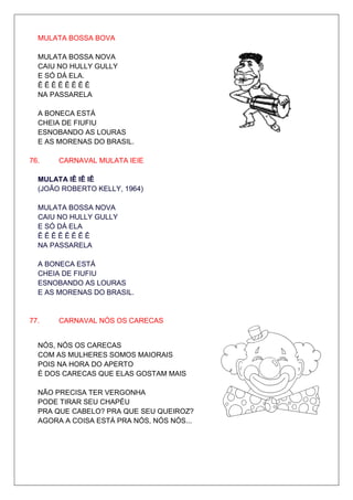 MULATA BOSSA BOVA

  MULATA BOSSA NOVA
  CAIU NO HULLY GULLY
  E SÓ DÁ ELA.
  ÊÊÊÊÊÊÊÊ
  NA PASSARELA

  A BONECA ESTÁ
  CHEIA DE FIUFIU
  ESNOBANDO AS LOURAS
  E AS MORENAS DO BRASIL.

76.    CARNAVAL MULATA IEIE

  MULATA IÊ IÊ IÊ
  (JOÃO ROBERTO KELLY, 1964)

  MULATA BOSSA NOVA
  CAIU NO HULLY GULLY
  E SÓ DÁ ELA
  ÊÊÊÊÊÊÊÊ
  NA PASSARELA

  A BONECA ESTÁ
  CHEIA DE FIUFIU
  ESNOBANDO AS LOURAS
  E AS MORENAS DO BRASIL.


77.    CARNAVAL NÓS OS CARECAS


  NÓS, NÓS OS CARECAS
  COM AS MULHERES SOMOS MAIORAIS
  POIS NA HORA DO APERTO
  É DOS CARECAS QUE ELAS GOSTAM MAIS

  NÃO PRECISA TER VERGONHA
  PODE TIRAR SEU CHAPÉU
  PRA QUE CABELO? PRA QUE SEU QUEIROZ?
  AGORA A COISA ESTÁ PRA NÓS, NÓS NÓS...
 