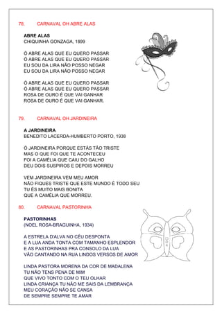 78.    CARNAVAL OH ABRE ALAS

  ABRE ALAS
  CHIQUINHA GONZAGA, 1899

  Ó ABRE ALAS QUE EU QUERO PASSAR
  Ó ABRE ALAS QUE EU QUERO PASSAR
  EU SOU DA LIRA NÃO POSSO NEGAR
  EU SOU DA LIRA NÃO POSSO NEGAR

  Ó ABRE ALAS QUE EU QUERO PASSAR
  Ó ABRE ALAS QUE EU QUERO PASSAR
  ROSA DE OURO É QUE VAI GANHAR
  ROSA DE OURO É QUE VAI GANHAR.


79.    CARNAVAL OH JARDINEIRA

  A JARDINEIRA
  BENEDITO LACERDA-HUMBERTO PORTO, 1938

  Ó JARDINEIRA PORQUE ESTÁS TÃO TRISTE
  MAS O QUE FOI QUE TE ACONTECEU
  FOI A CAMÉLIA QUE CAIU DO GALHO
  DEU DOIS SUSPIROS E DEPOIS MORREU

  VEM JARDINEIRA VEM MEU AMOR
  NÃO FIQUES TRISTE QUE ESTE MUNDO É TODO SEU
  TU ÉS MUITO MAIS BONITA
  QUE A CAMÉLIA QUE MORREU.

80.    CARNAVAL PASTORINHA

  PASTORINHAS
  (NOEL ROSA-BRAGUINHA, 1934)

  A ESTRELA D'ALVA NO CÉU DESPONTA
  E A LUA ANDA TONTA COM TAMANHO ESPLENDOR
  E AS PASTORINHAS PRA CONSOLO DA LUA
  VÃO CANTANDO NA RUA LINDOS VERSOS DE AMOR

  LINDA PASTORA MORENA DA COR DE MADALENA
  TU NÃO TENS PENA DE MIM
  QUE VIVO TONTO COM O TEU OLHAR
  LINDA CRIANÇA TU NÃO ME SAIS DA LEMBRANÇA
  MEU CORAÇÃO NÃO SE CANSA
  DE SEMPRE SEMPRE TE AMAR
 