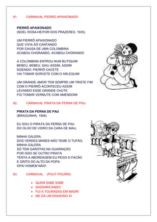 81.    CARNAVAL PIERRO APAIXONADO


  PIERRÔ APAIXONADO
  (NOEL ROSA-HEITOR DOS PRAZERES, 1935)

  UM PIERRÔ APAIXONADO
  QUE VIVIA SÓ CANTANDO
  POR CAUSA DE UMA COLOMBINA
  ACABOU CHORANDO, ACABOU CHORANDO

  A COLOMBINA ENTROU NUM BUTIQUIM
  BEBEU, BEBEU, SAIU ASSIM, ASSIM
  DIZENDO: PIERRÔ CACETE
  VAI TOMAR SORVETE COM O ARLEQUIM

  UM GRANDE AMOR TEM SEMPRE UM TRISTE FIM
  COM O PIERRÔ ACONTECEU ASSIM
  LEVANDO ESSE GRANDE CHUTE
  FOI TOMAR VERMUTE COM AMENDOIM

82.    CARNAVAL PIRATA DA PERNA DE PAU

  PIRATA DA PERNA DE PAU
  (BRAGUINHA, 1946)

  EU SOU O PIRATA DA PERNA DE PAU
  DO OLHO DE VIDRO DA CARA DE MAU

  MINHA GALERA
  DOS VERDES MARES NÃO TEME O TUFÃO
  MINHA GALERA
  SÓ TEM GAROTAS NA GUARNIÇÃO
  POR ISSO SE OUTRO PIRATA
  TENTA A ABORDAGEM EU PEGO O FACÃO
  E GRITO DO ALTO DA POPA:
  OPA! HOMEM NÃO!

83.    CARNAVAL   (POUT POURRI)

         •   QUEM SABE SABE
         •   SASSARICANDO
         •   FUI A TOURADAS EM MADRI
         •   ME DÁ UM DINHEIRO AÍ
 