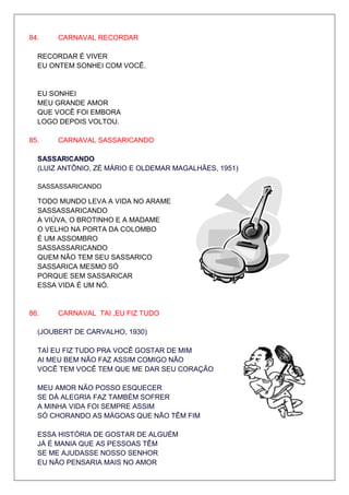 84.    CARNAVAL RECORDAR

  RECORDAR É VIVER
  EU ONTEM SONHEI COM VOCÊ.


  EU SONHEI
  MEU GRANDE AMOR
  QUE VOCÊ FOI EMBORA
  LOGO DEPOIS VOLTOU.

85.    CARNAVAL SASSARICANDO

  SASSARICANDO
  (LUIZ ANTÔNIO, ZÉ MÁRIO E OLDEMAR MAGALHÃES, 1951)

  SASSASSARICANDO

  TODO MUNDO LEVA A VIDA NO ARAME
  SASSASSARICANDO
  A VIÚVA, O BROTINHO E A MADAME
  O VELHO NA PORTA DA COLOMBO
  É UM ASSOMBRO
  SASSASSARICANDO
  QUEM NÃO TEM SEU SASSARICO
  SASSARICA MESMO SÓ
  PORQUE SEM SASSARICAR
  ESSA VIDA É UM NÓ.


86.    CARNAVAL TAI ,EU FIZ TUDO

  (JOUBERT DE CARVALHO, 1930)

  TAÍ EU FIZ TUDO PRA VOCÊ GOSTAR DE MIM
  AI MEU BEM NÃO FAZ ASSIM COMIGO NÃO
  VOCÊ TEM VOCÊ TEM QUE ME DAR SEU CORAÇÃO

  MEU AMOR NÃO POSSO ESQUECER
  SE DÁ ALEGRIA FAZ TAMBÉM SOFRER
  A MINHA VIDA FOI SEMPRE ASSIM
  SÓ CHORANDO AS MÁGOAS QUE NÃO TÊM FIM

  ESSA HISTÓRIA DE GOSTAR DE ALGUÉM
  JÁ É MANIA QUE AS PESSOAS TÊM
  SE ME AJUDASSE NOSSO SENHOR
  EU NÃO PENSARIA MAIS NO AMOR
 