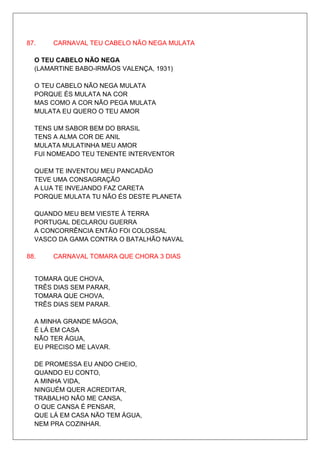 87.    CARNAVAL TEU CABELO NÃO NEGA MULATA

  O TEU CABELO NÃO NEGA
  (LAMARTINE BABO-IRMÃOS VALENÇA, 1931)

  O TEU CABELO NÃO NEGA MULATA
  PORQUE ÉS MULATA NA COR
  MAS COMO A COR NÃO PEGA MULATA
  MULATA EU QUERO O TEU AMOR

  TENS UM SABOR BEM DO BRASIL
  TENS A ALMA COR DE ANIL
  MULATA MULATINHA MEU AMOR
  FUI NOMEADO TEU TENENTE INTERVENTOR

  QUEM TE INVENTOU MEU PANCADÃO
  TEVE UMA CONSAGRAÇÃO
  A LUA TE INVEJANDO FAZ CARETA
  PORQUE MULATA TU NÃO ÉS DESTE PLANETA

  QUANDO MEU BEM VIESTE À TERRA
  PORTUGAL DECLAROU GUERRA
  A CONCORRÊNCIA ENTÃO FOI COLOSSAL
  VASCO DA GAMA CONTRA O BATALHÃO NAVAL

88.    CARNAVAL TOMARA QUE CHORA 3 DIAS


  TOMARA QUE CHOVA,
  TRÊS DIAS SEM PARAR,
  TOMARA QUE CHOVA,
  TRÊS DIAS SEM PARAR.

  A MINHA GRANDE MÁGOA,
  É LÁ EM CASA
  NÃO TER ÁGUA,
  EU PRECISO ME LAVAR.

  DE PROMESSA EU ANDO CHEIO,
  QUANDO EU CONTO,
  A MINHA VIDA,
  NINGUÉM QUER ACREDITAR,
  TRABALHO NÃO ME CANSA,
  O QUE CANSA É PENSAR,
  QUE LÁ EM CASA NÃO TEM ÁGUA,
  NEM PRA COZINHAR.
 