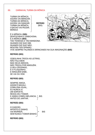 89.    CARNAVAL TURMA DA MÔNICA


  TURMA DA MÔNICA,
  AGORA VAI BRINCAR.
  TURMA DA MÔNICA,
  AGORA VAI DANÇAR.      REFRÃO
  TURMA DA MÔNICA,        (BIS)
  O BICHO VAI PEGAR.
  MÔNICA

  É A MÔNICA ( BIS)
  DENTUCINHA E SABICHONA.
  É A MÔNICA (BIS)
  TÃO TEIMOSA E TÃO MANDONA.
  QUANDO DIZ QUE SIM,
  QUANDO DIZ QUE NÃO,
  MOSTRA TER OPINIÃO.
  VIVE SEMPRE FALANDO E BRINCANDO NA SUA IMAGINAÇÃO (BIS)

  REFRÃO (BIS)

  CEBOLINHA TROCA AS LETRAS,
  NÃO FALA BEM.
  MAS SEUS AMIGOS,
  NÃO TROCA POR NINGUÉM.
  O SEU CÃOZINHO,
  É O FLOQUINHO.
  E NINGUÉM SABE,
  SE VAI OU VEM.

  REFRÃO (BIS)

  SEMPRE AMIGA,
  ASSIM É MAGALI.
  COMILONA IGUAL,
  EU NUNCA VI.
  UM SORVETE,
  RESOLVEU TOMAR.
  E AINDA COMEU MELANCIA,   BIS
  ANTES DO JANTAR.

  REFRÃO (BIS)

  O CASCÃO,
  APOSTO E GANHO.
  VAI MORRER,                  BIS
  SEM NUNCA TOMAR BANHO.

  REFRÃO (BIS)
 