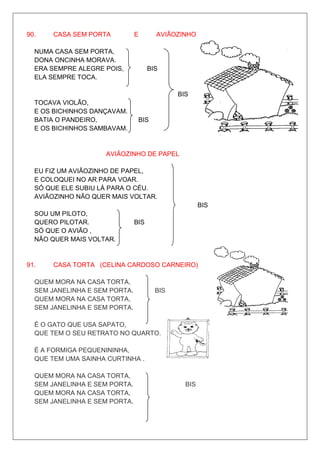 90.    CASA SEM PORTA          E       AVIÃOZINHO DE PAPEL

  NUMA CASA SEM PORTA,
  DONA ONCINHA MORAVA.
  ERA SEMPRE ALEGRE POIS,            BIS
  ELA SEMPRE TOCA.

                                             BIS
  TOCAVA VIOLÃO,
  E OS BICHINHOS DANÇAVAM.
  BATIA O PANDEIRO,             BIS
  E OS BICHINHOS SAMBAVAM.


                    AVIÃOZINHO DE PAPEL

  EU FIZ UM AVIÃOZINHO DE PAPEL,
  E COLOQUEI NO AR PARA VOAR.
  SÓ QUE ELE SUBIU LÁ PARA O CÉU.
  AVIÃOZINHO NÃO QUER MAIS VOLTAR.
                                                     BIS
  SOU UM PILOTO,
  QUERO PILOTAR.               BIS
  SÓ QUE O AVIÃO ,
  NÃO QUER MAIS VOLTAR.


91.    CASA TORTA (CELINA CARDOSO CARNEIRO)

  QUEM MORA NA CASA TORTA,
  SEM JANELINHA E SEM PORTA.           BIS
  QUEM MORA NA CASA TORTA,
  SEM JANELINHA E SEM PORTA.

  É O GATO QUE USA SAPATO,
  QUE TEM O SEU RETRATO NO QUARTO.

  É A FORMIGA PEQUENININHA,
  QUE TEM UMA SAINHA CURTINHA .

  QUEM MORA NA CASA TORTA,
  SEM JANELINHA E SEM PORTA.                   BIS
  QUEM MORA NA CASA TORTA,
  SEM JANELINHA E SEM PORTA.
 