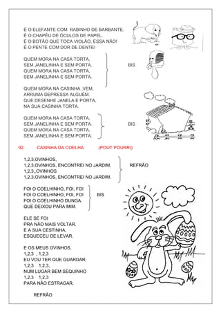 É O ELEFANTE COM RABINHO DE BARBANTE.
  É O CHAPÉU DE ÓCULOS DE PAPEL.
  É O BOTÃO QUE TOCA VIOLÃO, ESSA NÃO!
  É O PENTE COM DOR DE DENTE!

  QUEM MORA NA CASA TORTA,
  SEM JANELINHA E SEM PORTA.               BIS
  QUEM MORA NA CASA TORTA,
  SEM JANELINHA E SEM PORTA.

  QUEM MORA NA CASINHA ,VEM,
  ARRUMA DEPRESSA ALGUÉM.
  QUE DESENHE JANELA E PORTA,
  NA SUA CASINHA TORTA.

  QUEM MORA NA CASA TORTA,
  SEM JANELINHA E SEM PORTA.               BIS
  QUEM MORA NA CASA TORTA,
  SEM JANELINHA E SEM PORTA.

92.    CASINHA DA COELHA        (POUT POURRI)

  1,2,3,OVINHOS,
  1,2,3,OVINHOS, ENCONTREI NO JARDIM.      REFRÃO
  1,2,3,,OVINHOS
  1,2,3,OVINHOS, ENCONTREI NO JARDIM.

  FOI O COELHINHO, FOI, FOI
  FOI O COELHINHO, FOI, FOI     BIS
  FOI O COELHINHO DUNGA.
  QUE DEIXOU PARA MIM.

  ELE SE FOI
  PRA NÃO MAIS VOLTAR.
  E A SUA CESTINHA,
  ESQUECEU DE LEVAR.

  E OS MEUS OVINHOS.
  1,2,3 , 1,2,3
  EU VOU TER QUE GUARDAR.
  1,2,3 1,2,3,
  NUM LUGAR BEM SEQUINHO
  1,2,3 1,2,3
  PARA NÃO ESTRAGAR.

      REFRÃO
 