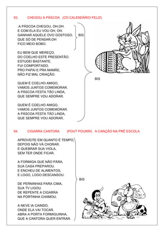 93.    CHEGOU A PÁSCOA (CD CALENDÁRIO FELIZ)

  .A PÁSCOA CHEGOU, OH,OH.
  E COM ELA EU VOU OH, OH.
  GANHAR AQUELE OVO GOSTOSO.     BIS
  QUE SÓ DE PENSAR,OH
  FICO MEIO BOBO.

  EU BEM QUE MEREÇO,
  DO COELHO ESTE PRESENTÃO.
  ESTUDEI BASTANTE,
  FUI COMPORTADO.
  PRO PAPAI E PRA MAMÃE,
  NÃO FIZ MAL CRIAÇÃO.
                                         BIS
  QUEM É COELHO AMIGO,
  VAMOS JUNTOS COMEMORAR.
  A PÁSCOA FESTA TÃO LINDA,
  QUE SEMPRE VOU ADORAR.

  QUEM É COELHO AMIGO,
  VAMOS JUNTOS COMEMORAR.
  A PÁSCOA FESTA TÃO LINDA,
  QUE SEMPRE VOU ADORAR.


94.    CIGARRA CANTORA      (POUT POURRI) A CANÇÃO NA PRÉ ESCOLA

  APROVEITE EM QUANTO É TEMPO,
  DEPOIS NÃO VÁ CHORAR.
  E QUEBRAR SUA VIOLA,
  SEM TER ONDE FICAR.

  A FORMIGA QUE NÃO PÁRA,
  SUA CASA PREPAROU.
  E ENCHEU DE ALIMENTOS,
  E LOGO, LOGO DESCANSOU.
                                  BIS
  DE PERNINHAS PARA CIMA,
  SUA TV LIGOU.
  DE REPENTE A CIGARRA
  NA PORTINHA CHAMOU.

  A NEVE IA CAINDO,
  ONDE ELA VAI TOCAR.
  ABRA A PORTA FORMIGUINHA,
  QUE A CANTORA QUER ENTRAR.
 