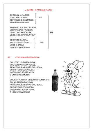 • OUTRA : O PATINHO FUJÃO

  DE MALINHA NA MÃO,
  O PATINHO FUGIU.          BIS
  ENTRANDO E CANTANDO,
  NO PRIMEIRO NAVIO.

  NO NAVIO ELE ENCONTROU,
  UM PAPAGAIO FALADOR.
  QUE COMO REPÓRTER,                   BIS
  LOGO, LOGO PERGUNTOU?

  SEU PATO CARETA,
  VAI DIZENDO LIGEIRO.        BIS
  VOCÊ É DAQUI,
  OU É ESTRANGEIRO?




95.    COELHINHO BOSSA NOVA

  SOU COELHO BOSSA NOVA.
  VOU CONTAR PARA VOCÊS,
  PRA CENOURA EU NÃO DOU BOLA ,
  EU SÓ TOMO COCA COLA.
  COELHINHO BOSSA NOVA,
  É UMA BRASA MORA?

  CHORAR POR UMA CENOURINHA,NHA,NHA
  FOI NO TEMPO DA VOVÓ.
  PRA CENOURA EU NÃO DOU BOLA ,
  EU SÓ TOMO COCA COLA.
  COELHINHO BOSSA NOVA,
  É UMA BRASA MORA?
 