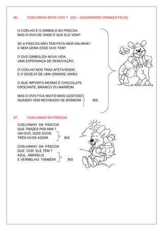 96.   COELHINHO BOTA OVO ? (CD – CALENDÁRIO CRIANÇA FELIZ)


  O COELHO É O SÍMBOLO DA PÁSCOA.
  MAS O OVO DE ONDE É QUE ELE VEM?

  SE A PÁSCOA NÃO TEM PATA NEM GALINHA?
  E NEM GEMA ESSE OVO TEM?

  O OVO SIMBOLIZA NOVA VIDA,
  UMA ESPERANÇA DE RENOVAÇÃO.
                                                       BIS
  O COELHO NOS TRAZ AFETIVIDADE,
  E O DESEJO DE UMA GRANDE UNIÃO.

  O QUE IMPORTA MESMO É CHOCOLATE.
  CROCANTE, BRANCO OU MARROM.

  MAS O OVO FICA MUITO MAIS GOSTOSO,
  QUANDO VEM RECHEADO DE BOMBOM.          BIS




97.   COELHINHO DA PÁSCOA

  COELHINHO DA PÁSCOA
  QUE TRAZES PRÁ MIM ?
  UM OVO, DOIS OVOS,
  TRÊS OVOS ASSIM.        BIS

  COELHINHO DA PÁSCOA
  QUE COR ELE TÊM ?
  AZUL, AMARELO,
  E VERMELHO TAMBÉM!        BIS
 