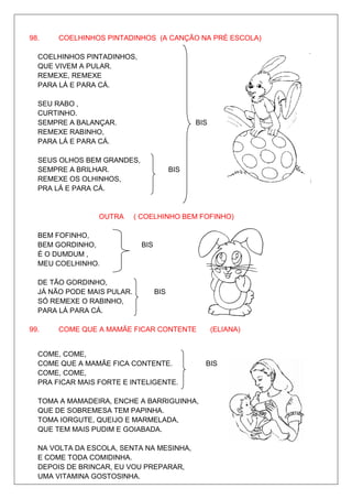 98.    COELHINHOS PINTADINHOS (A CANÇÃO NA PRÉ ESCOLA)

  COELHINHOS PINTADINHOS,
  QUE VIVEM A PULAR.
  REMEXE, REMEXE
  PARA LÁ E PARA CÁ.

  SEU RABO ,
  CURTINHO.
  SEMPRE A BALANÇAR.                           BIS
  REMEXE RABINHO,
  PARA LÁ E PARA CÁ.

  SEUS OLHOS BEM GRANDES,
  SEMPRE A BRILHAR.                      BIS
  REMEXE OS OLHINHOS,
  PRA LÁ E PARA CÁ.


                 OUTRA      ( COELHINHO BEM FOFINHO)

  BEM FOFINHO,
  BEM GORDINHO,              BIS
  É O DUMDUM ,
  MEU COELHINHO.

  DE TÃO GORDINHO,
  JÁ NÃO PODE MAIS PULAR.          BIS
  SÓ REMEXE O RABINHO,
  PARA LÁ PARA CÁ.

99.    COME QUE A MAMÃE FICAR CONTENTE               (ELIANA)


  COME, COME,
  COME QUE A MAMÃE FICA CONTENTE.                BIS
  COME, COME,
  PRA FICAR MAIS FORTE E INTELIGENTE.

  TOMA A MAMADEIRA, ENCHE A BARRIGUINHA,
  QUE DE SOBREMESA TEM PAPINHA.
  TOMA IORGUTE, QUEIJO E MARMELADA,
  QUE TEM MAIS PUDIM E GOIABADA.

  NA VOLTA DA ESCOLA, SENTA NA MESINHA,
  E COME TODA COMIDINHA.
  DEPOIS DE BRINCAR, EU VOU PREPARAR,
  UMA VITAMINA GOSTOSINHA.
 