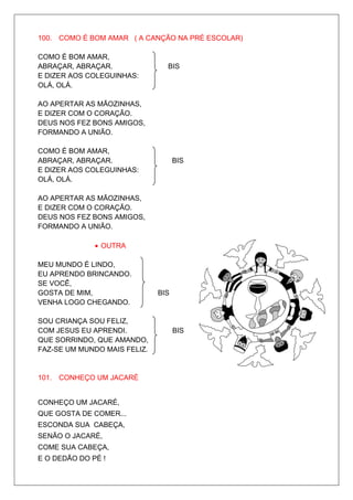 100. COMO É BOM AMAR ( A CANÇÃO NA PRÉ ESCOLAR)

COMO É BOM AMAR,
ABRAÇAR, ABRAÇAR.               BIS
E DIZER AOS COLEGUINHAS:
OLÁ, OLÁ.

AO APERTAR AS MÃOZINHAS,
E DIZER COM O CORAÇÃO.
DEUS NOS FEZ BONS AMIGOS,
FORMANDO A UNIÃO.

COMO É BOM AMAR,
ABRAÇAR, ABRAÇAR.                   BIS
E DIZER AOS COLEGUINHAS:
OLÁ, OLÁ.

AO APERTAR AS MÃOZINHAS,
E DIZER COM O CORAÇÃO.
DEUS NOS FEZ BONS AMIGOS,
FORMANDO A UNIÃO.

              • OUTRA

MEU MUNDO É LINDO,
EU APRENDO BRINCANDO.
SE VOCÊ,
GOSTA DE MIM,                 BIS
VENHA LOGO CHEGANDO.

SOU CRIANÇA SOU FELIZ,
COM JESUS EU APRENDI.               BIS
QUE SORRINDO, QUE AMANDO,
FAZ-SE UM MUNDO MAIS FELIZ.


101. CONHEÇO UM JACARÉ


CONHEÇO UM JACARÉ,
QUE GOSTA DE COMER...
ESCONDA SUA CABEÇA,
SENÃO O JACARÉ,
COME SUA CABEÇA,
E O DEDÃO DO PÉ !
 
