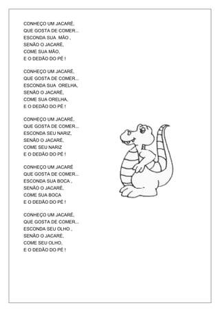 CONHEÇO UM JACARÉ,
QUE GOSTA DE COMER...
ESCONDA SUA MÃO ,
SENÃO O JACARÉ,
COME SUA MÃO,
E O DEDÃO DO PÉ !

CONHEÇO UM JACARÉ,
QUE GOSTA DE COMER...
ESCONDA SUA ORELHA,
SENÃO O JACARÉ,
COME SUA ORELHA,
E O DEDÃO DO PÉ !

CONHEÇO UM JACARÉ,
QUE GOSTA DE COMER...
ESCONDA SEU NARIZ,
SENÃO O JACARÉ,
COME SEU NARIZ
E O DEDÃO DO PÉ !

CONHEÇO UM JACARÉ
QUE GOSTA DE COMER...
ESCONDA SUA BOCA ,
SENÃO O JACARÉ,
COME SUA BOCA
E O DEDÃO DO PÉ !

CONHEÇO UM JACARÉ,
QUE GOSTA DE COMER...
ESCONDA SEU OLHO ,
SENÃO O JACARÉ,
COME SEU OLHO,
E O DEDÃO DO PÉ !
 