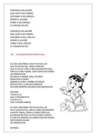 CONHEÇO UM JACARÉ,
QUE GOSTA DE COMER...
ESCONDA O SEU BRAÇO,
SENÃO O JACARÉ,
COME O SEU BRAÇO,
E O DEDÃO DO PÉ !

CONHEÇO UM JACARÉ,
QUE GOSTA DE COMER...
ESCONDA O SEU JOELHO ,
SENÃO O JACARÉ,
COME O SEU JOELHO
E O DEDÃO DO PÉ !



102. CURUMIM (MARA MARAVILHA)



EU SOU UMA ÍNDIA, SOU FILHA DA LUA
SOU FILHA DO SOL, NASCI NUM DIA
QUE A CHUVA CAÍA, E NAS NUVENS DO CÉU
PINTOU O MEU NOME, COM TODAS AS CORES
OH! MARAVILHA
DA MATA O VERDE, AZUL DO MAR
ROSA DAS FLORES
AMARELO OURO, VERMELHO MAÇÂ
ÍRIS NO CÉU, LILÁS DOS SONHOS
HAVERÁ SEMPRE UM ARCO ÍRIS MARAVILHA

REFRÃO:
TUIUIU IU IU
SOU CURUMIM IÊ IÊ
TUIUIU IU IU
SOU CURUMÃ ARAUÊ

EU SOU UMA ÍNDIA, SOU FILHA DA LUA
SOU FILHA DO SOL, MEUS CABELOS NEGROS
A NOITE TINGIU, SERVIU COMO ESPELHO
AS ÁGUAS DO RIO, EU FALO COM O VENTO
E COM OS ANIMAIS, EU NADO COM OS PEIXES
NÓS SOMOS IGUAIS
OH! MARAVILHA

REFRÃO...
 