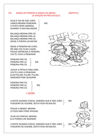 103.   DANÇA DA PENEIRA E DANÇA DO ABANO          (REPETIU)
                    (A CANÇÃO NA PRÉ-ESCOLA)

  HOJE É DIA DE SÃO JOÃO,
  VAMOS MENINA PENEIRAR,         BIS
  A FESTA SERÁ ANIMADA,
  QUANDO A SAIA BALANÇAR.

  BALANÇA MENINA PRÁ CÁ,
  BALANÇA MENINA PRÁ LÁ,
  BALANÇA MENINA PRÁ CÁ,
  DEIXE A POEIRA LEVANTAR.

  DEIXE A PENEIRA NO CHÃO,
  DÊ UMA VOLTA NO LUGAR.
  PEGUE DEPRESSA A PENEIRA,
  VOLTE LOGO A PENEIRAR.

  PENEIRA PRÁ CÁ,
  PENEIRA PRÁ LÁ,         BIS
  PENEIRA PRÁ CÁ.

  JOGUE A PIPOCA PARA CIMA,
  VOLTE LOGO A PENEIRAR.
  ELAS PULAM, PULAM, PULAM,
  NINGUÉM PODE SEGURAR.

  PENEIRA PRÁ CÁ,
  PENEIRA PRÁ LÁ,          BIS
  PENEIRA PRÁ CÁ.

                • OUTRA


  A NOITE QUANDO CHEGA, DIZENDO QUE É SÃO JOÃO,   BIS
  FOGUEIRA SE ACENDE, BOTA FOGO NO BALÃO.

  PEGUE O ABANO, MENINA.
  O FOGO NÃO PODE APAGAR.

  OLHE AS FAÍSCAS, MENINA,
  ELA PODEM LHE QUEIMAR.

  A NOITE QUANDO CHEGA, DIZENDO QUE É SÃO JOÃO,   BIS
  FOGUEIRA SE ACENDE, BOTA FOGO NO BALÃO.
 