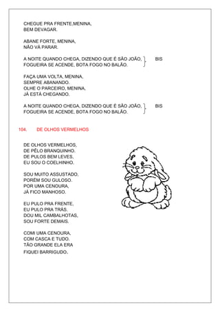 CHEGUE PRA FRENTE,MENINA,
  BEM DEVAGAR.

  ABANE FORTE, MENINA,
  NÃO VÁ PARAR.

  A NOITE QUANDO CHEGA, DIZENDO QUE É SÃO JOÃO,   BIS
  FOGUEIRA SE ACENDE, BOTA FOGO NO BALÃO.

  FAÇA UMA VOLTA, MENINA,
  SEMPRE ABANANDO.
  OLHE O PARCEIRO, MENINA,
  JÁ ESTÁ CHEGANDO.

  A NOITE QUANDO CHEGA, DIZENDO QUE É SÃO JOÃO,   BIS
  FOGUEIRA SE ACENDE, BOTA FOGO NO BALÃO.


104.   DE OLHOS VERMELHOS


  DE OLHOS VERMELHOS,
  DE PÊLO BRANQUINHO.
  DE PULOS BEM LEVES,
  EU SOU O COELHINHO.

  SOU MUITO ASSUSTADO,
  PORÉM SOU GULOSO.
  POR UMA CENOURA,
  JÁ FICO MANHOSO.

  EU PULO PRA FRENTE,
  EU PULO PRA TRÁS.
  DOU MIL CAMBALHOTAS,
  SOU FORTE DEMAIS.

  COMI UMA CENOURA,
  COM CASCA E TUDO.
  TÃO GRANDE ELA ERA
  FIQUEI BARRIGUDO.
 