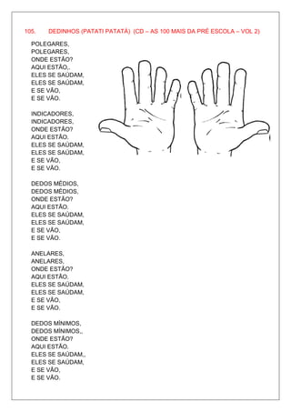 105.   DEDINHOS (PATATI PATATÁ) (CD – AS 100 MAIS DA PRÉ ESCOLA – VOL 2)

  POLEGARES,
  POLEGARES,
  ONDE ESTÃO?
  AQUI ESTÃO,.
  ELES SE SAÚDAM,
  ELES SE SAÚDAM,
  E SE VÃO,
  E SE VÃO.

  INDICADORES,
  INDICADORES,
  ONDE ESTÃO?
  AQUI ESTÃO.
  ELES SE SAÚDAM,
  ELES SE SAÚDAM,
  E SE VÃO,
  E SE VÃO.

  DEDOS MÉDIOS,
  DEDOS MÉDIOS,
  ONDE ESTÃO?
  AQUI ESTÃO.
  ELES SE SAÚDAM,
  ELES SE SAÚDAM,
  E SE VÃO,
  E SE VÃO.

  ANELARES,
  ANELARES,
  ONDE ESTÃO?
  AQUI ESTÃO.
  ELES SE SAÚDAM,
  ELES SE SAÚDAM,
  E SE VÃO,
  E SE VÃO.

  DEDOS MÍNIMOS,
  DEDOS MÍNIMOS,,
  ONDE ESTÃO?
  AQUI ESTÃO.
  ELES SE SAÚDAM,,
  ELES SE SAÚDAM,
  E SE VÃO,
  E SE VÃO.
 