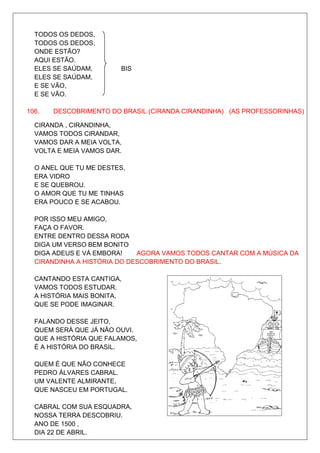 TODOS OS DEDOS,
  TODOS OS DEDOS,
  ONDE ESTÃO?
  AQUI ESTÃO.
  ELES SE SAÚDAM,       BIS
  ELES SE SAÚDAM,
  E SE VÃO,
  E SE VÃO.

106.   DESCOBRIMENTO DO BRASIL (CIRANDA CIRANDINHA) (AS PROFESSORINHAS)

  CIRANDA , CIRANDINHA,
  VAMOS TODOS CIRANDAR,
  VAMOS DAR A MEIA VOLTA,
  VOLTA E MEIA VAMOS DAR.

  O ANEL QUE TU ME DESTES,
  ERA VIDRO
  E SE QUEBROU.
  O AMOR QUE TU ME TINHAS
  ERA POUCO E SE ACABOU.

  POR ISSO MEU AMIGO,
  FAÇA O FAVOR.
  ENTRE DENTRO DESSA RODA
  DIGA UM VERSO BEM BONITO
  DIGA ADEUS E VÁ EMBORA!    AGORA VAMOS TODOS CANTAR COM A MÚSICA DA
  CIRANDINHA A HISTÓRIA DO DESCOBRIMENTO DO BRASIL.

  CANTANDO ESTA CANTIGA,
  VAMOS TODOS ESTUDAR.
  A HISTÓRIA MAIS BONITA,
  QUE SE PODE IMAGINAR.

  FALANDO DESSE JEITO,
  QUEM SERÁ QUE JÁ NÃO OUVI.
  QUE A HISTÓRIA QUE FALAMOS,
  É A HISTÓRIA DO BRASIL.

  QUEM É QUE NÃO CONHECE
  PEDRO ÁLVARES CABRAL.
  UM VALENTE ALMIRANTE,
  QUE NASCEU EM PORTUGAL.

  CABRAL COM SUA ESQUADRA,
  NOSSA TERRA DESCOBRIU.
  ANO DE 1500 ,
  DIA 22 DE ABRIL.
 