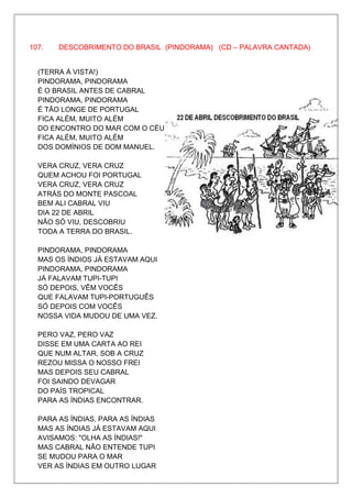 107.   DESCOBRIMENTO DO BRASIL (PINDORAMA) (CD – PALAVRA CANTADA)


  (TERRA À VISTA!)
  PINDORAMA, PINDORAMA
  É O BRASIL ANTES DE CABRAL
  PINDORAMA, PINDORAMA
  É TÃO LONGE DE PORTUGAL
  FICA ALÉM, MUITO ALÉM
  DO ENCONTRO DO MAR COM O CÉU
  FICA ALÉM, MUITO ALÉM
  DOS DOMÍNIOS DE DOM MANUEL.

  VERA CRUZ, VERA CRUZ
  QUEM ACHOU FOI PORTUGAL
  VERA CRUZ, VERA CRUZ
  ATRÁS DO MONTE PASCOAL
  BEM ALI CABRAL VIU
  DIA 22 DE ABRIL
  NÃO SÓ VIU, DESCOBRIU
  TODA A TERRA DO BRASIL.

  PINDORAMA, PINDORAMA
  MAS OS ÍNDIOS JÁ ESTAVAM AQUI
  PINDORAMA, PINDORAMA
  JÁ FALAVAM TUPI-TUPI
  SÓ DEPOIS, VÊM VOCÊS
  QUE FALAVAM TUPI-PORTUGUÊS
  SÓ DEPOIS COM VOCÊS
  NOSSA VIDA MUDOU DE UMA VEZ.

  PERO VAZ, PERO VAZ
  DISSE EM UMA CARTA AO REI
  QUE NUM ALTAR, SOB A CRUZ
  REZOU MISSA O NOSSO FREI
  MAS DEPOIS SEU CABRAL
  FOI SAINDO DEVAGAR
  DO PAÍS TROPICAL
  PARA AS ÍNDIAS ENCONTRAR.

  PARA AS ÍNDIAS, PARA AS ÍNDIAS
  MAS AS ÍNDIAS JÁ ESTAVAM AQUI
  AVISAMOS: "OLHA AS ÍNDIAS!"
  MAS CABRAL NÃO ENTENDE TUPI
  SE MUDOU PARA O MAR
  VER AS ÍNDIAS EM OUTRO LUGAR
 
