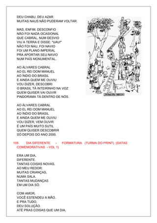 DEU CHABU, DEU AZAR
 MUITAS NAUS NÃO PUDERAM VOLTAR.

 MAS, ENFIM, DESCONFIO
 NÃO FOI NADA OCASIONAL
 QUE CABRAL, NUM DESVIO
 VIU A TERRA E DISSE: "UAU!"
 NÃO FOI NAU, FOI NAVIO
 FOI UM PLANO IMPERIAL
 PRA APORTAR SEU NAVIO
 NUM PAÍS MONUMENTAL.

 AO ÁLVARES CABRAL
 AO EL REI DOM MANUEL
 AO ÍNDIO DO BRASIL
 E AINDA QUEM ME OUVIU
 VOU DIZER, DESCOBRI
 O BRASIL TÁ INTEIRINHO NA VOZ
 QUEM QUISER VAI OUVIR
 PINDORAMA TÁ DENTRO DE NÓS.

 AO ÁLVARES CABRAL
 AO EL REI DOM MANUEL
 AO ÍNDIO DO BRASIL
 E AINDA QUEM ME OUVIU
 VOU DIZER, VEM OUVIR
 É UM PAÍS MUITO SUTIL
 QUEM QUISER DESCOBRIR
 SÓ DEPOIS DO ANO 2000.

108.  DIA DIFERENTE   -  FORMATURA (TURMA DO PRINT) (DATAS
  COMEMORATIVAS - VOL 1)

 ERA UM DIA,
 DIFERENTE.
 TANTAS COISAS NOVAS,
 AO MEU REDOR.
 MUITAS CRIANÇAS,
 NUMA SALA.
 TANTAS MUDANÇAS
 EM UM DIA SÓ.

 COM AMOR,
 VOCÊ ESTENDEU A MÃO.
 E PRA TUDO,
 DEU SOLUÇÃO.
 ATÉ PRAS COISAS QUE UM DIA,
 