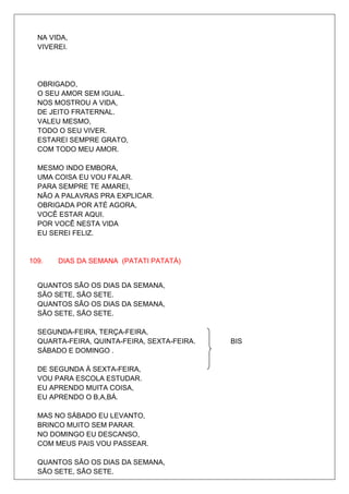 NA VIDA,
  VIVEREI.




  OBRIGADO,
  O SEU AMOR SEM IGUAL.
  NOS MOSTROU A VIDA,
  DE JEITO FRATERNAL.
  VALEU MESMO,
  TODO O SEU VIVER.
  ESTAREI SEMPRE GRATO,
  COM TODO MEU AMOR.

  MESMO INDO EMBORA,
  UMA COISA EU VOU FALAR.
  PARA SEMPRE TE AMAREI,
  NÃO A PALAVRAS PRA EXPLICAR.
  OBRIGADA POR ATÉ AGORA,
  VOCÊ ESTAR AQUI.
  POR VOCÊ NESTA VIDA
  EU SEREI FELIZ.


109.   DIAS DA SEMANA (PATATI PATATÁ)


  QUANTOS SÃO OS DIAS DA SEMANA,
  SÃO SETE, SÃO SETE.
  QUANTOS SÃO OS DIAS DA SEMANA,
  SÃO SETE, SÃO SETE.

  SEGUNDA-FEIRA, TERÇA-FEIRA,
  QUARTA-FEIRA, QUINTA-FEIRA, SEXTA-FEIRA.   BIS
  SÁBADO E DOMINGO .

  DE SEGUNDA À SEXTA-FEIRA,
  VOU PARA ESCOLA ESTUDAR.
  EU APRENDO MUITA COISA,
  EU APRENDO O B,A,BÁ.

  MAS NO SÁBADO EU LEVANTO,
  BRINCO MUITO SEM PARAR.
  NO DOMINGO EU DESCANSO,
  COM MEUS PAIS VOU PASSEAR.

  QUANTOS SÃO OS DIAS DA SEMANA,
  SÃO SETE, SÃO SETE.
 