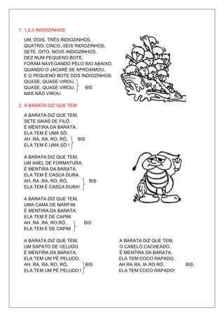 1. 1,2,3 INDIOZINHOS

  UM, DOIS, TRÊS INDIOZINHOS,
  QUATRO, CINCO, SEIS INDIOZINHOS,
  SETE, OITO, NOVE INDIOZINHOS,
  DEZ NUM PEQUENO BOTE.
  FORAM NAVEGANDO PELO RIO ABAIXO,
  QUANDO O JACARÉ SE APROXIMOU.
  E O PEQUENO BOTE DOS INDIOZINHOS
  QUASE, QUASE VIROU.
  QUASE, QUASE VIROU.      BIS
  MAS NÃO VIROU.

2. A BARATA DIZ QUE TEM

  A BARATA DIZ QUE TEM,
  SETE SAIAS DE FILÓ.
  É MENTIRA DA BARATA,
  ELA TEM É UMA SÓ.
  AH ,RA, RA, RO, RÓ,  BIS
  ELA TEM É UMA SÓ !

  A BARATA DIZ QUE TEM,
  UM ANEL DE FORMATURA.
  É MENTIRA DA BARATA,
  ELA TEM É CASCA DURA.
  AH, RA ,RA, RO, RÓ,        BIS
  ELA TEM É CASCA DURA!

  A BARATA DIZ QUE TEM,
  UMA CAMA DE MARFIM.
  É MENTIRA DA BARATA,
  ELA TEM É DE CAPIM.
  AH ,RA ,RA, RO,RÓ.,     BIS
  ELA TEM É DE CAPIM

  A BARATA DIZ QUE TEM,              A BARATA DIZ QUE TEM,
  UM SAPATO DE VELUDO.               O CABELO CACHEADO.
  É MENTIRA DA BARATA,               É MENTIRA DA BARATA,
  ELA TEM UM PÉ PELUDO.              ELA TEM COCO RAPADO.
  AH, RA, RA, RO, RÓ,    BIS         AH RA RA, IA RO RÓ,     BIS
  ELA TEM UM PÉ PELUDO !             ELA TEM COCO RAPADO!
 