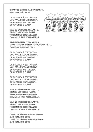 QUANTOS SÃO OS DIAS DA SEMANA,
SÃO SETE, SÃO SETE.

DE SEGUNDA À SEXTA-FEIRA,
VOU PARA ESCOLA ESTUDAR.
EU APRENDO MUITA COISA,
EU APRENDO O B,A,BÁ.

MAS NO SÁBADO EU LEVANTO,
BRINCO MUITO SEM PARAR.
NO DOMINGO EU DESCANSO,
COM MEUS PAIS VOU PASSEAR.

SEGUNDA-FEIRA, TERÇA-FEIRA,
QUARTA-FEIRA, QUINTA-FEIRA, SEXTA-FEIRA,
SÁBADO E DOMINGO ( 2X ).

DE SEGUNDA À SEXTA-FEIRA,
VOU PARA ESCOLA ESTUDAR.
EU APRENDO MUITA COISA,
EU APRENDO O B,A,BÁ.

DE SEGUNDA À SEXTA-FEIRA,
VOU PARA ESCOLA ESTUDAR.
EU APRENDO MUITA COISA,
EU APRENDO O B,A,BÁ.

DE SEGUNDA À SEXTA-FEIRA,
VOU PARA ESCOLA ESTUDAR.
EU APRENDO MUITA COISA,
EU APRENDO O B,A,BÁ.

MAS NO SÁBADO EU LEVANTO,
BRINCO MUITO SEM PARAR.
NO DOMINGO EU DESCANSO,
COM MEUS PAIS VOU PASSEAR.

MAS NO SÁBADO EU LEVANTO,
BRINCO MUITO SEM PARAR.
NO DOMINGO EU DESCANSO,
COM MEUS PAIS VOU PASSEAR.

QUANTOS SÃO OS DIAS DA SEMANA,
SÃO SETE, SÃO SETE.
QUANTOS SÃO OS DIAS DA SEMANA,
SÃO SETE, SÃO SETE.
 
