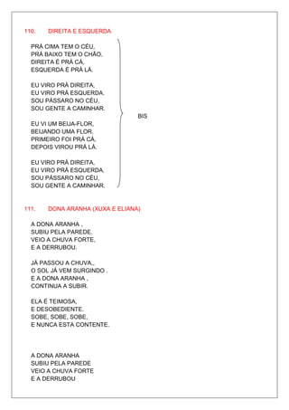 110.   DIREITA E ESQUERDA

  PRÁ CIMA TEM O CÉU,
  PRÁ BAIXO TEM O CHÃO.
  DIREITA É PRÁ CÁ,
  ESQUERDA É PRÁ LÁ.

  EU VIRO PRÁ DIREITA,
  EU VIRO PRÁ ESQUERDA.
  SOU PÁSSARO NO CÉU,
  SOU GENTE A CAMINHAR.
                                 BIS
  EU VI UM BEIJA-FLOR,
  BEIJANDO UMA FLOR.
  PRIMEIRO FOI PRÁ CÁ,
  DEPOIS VIROU PRÁ LÁ.

  EU VIRO PRÁ DIREITA,
  EU VIRO PRÁ ESQUERDA.
  SOU PÁSSARO NO CÉU,
  SOU GENTE A CAMINHAR.


111.   DONA ARANHA (XUXA E ELIANA)

  A DONA ARANHA ,
  SUBIU PELA PAREDE.
  VEIO A CHUVA FORTE,
  E A DERRUBOU.

  JÁ PASSOU A CHUVA,,
  O SOL JÁ VEM SURGINDO .
  E A DONA ARANHA ,
  CONTINUA A SUBIR.

  ELA É TEIMOSA,
  E DESOBEDIENTE.
  SOBE, SOBE, SOBE,
  E NUNCA ESTA CONTENTE.




  A DONA ARANHA
  SUBIU PELA PAREDE
  VEIO A CHUVA FORTE
  E A DERRUBOU
 