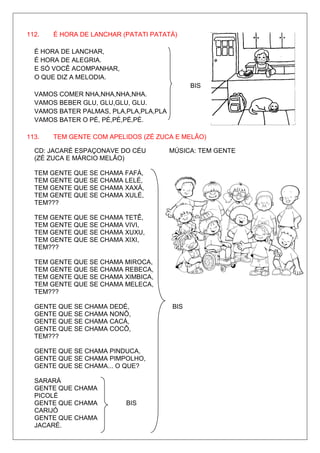 112.   É HORA DE LANCHAR (PATATI PATATÁ)

  É HORA DE LANCHAR,
  É HORA DE ALEGRIA.
  E SÓ VOCÊ ACOMPANHAR,
  O QUE DIZ A MELODIA.
                                              BIS
  VAMOS COMER NHA,NHA,NHA,NHA.
  VAMOS BEBER GLU, GLU,GLU, GLU.
  VAMOS BATER PALMAS, PLA,PLA,PLA,PLA
  VAMOS BATER O PÉ, PÉ,PÉ,PÉ,PÉ.

113.   TEM GENTE COM APELIDOS (ZÉ ZUCA E MELÃO)

  CD: JACARÉ ESPAÇONAVE DO CÉU          MÚSICA: TEM GENTE
  (ZÉ ZUCA E MÁRCIO MELÃO)

  TEM GENTE QUE SE CHAMA FAFÁ,
  TEM GENTE QUE SE CHAMA LELÉ,
  TEM GENTE QUE SE CHAMA XAXÁ,
  TEM GENTE QUE SE CHAMA XULÉ,
  TEM???

  TEM GENTE QUE SE CHAMA TETÊ,
  TEM GENTE QUE SE CHAMA VIVI,
  TEM GENTE QUE SE CHAMA XUXU,
  TEM GENTE QUE SE CHAMA XIXI,
  TEM???

  TEM GENTE QUE SE CHAMA MIROCA,
  TEM GENTE QUE SE CHAMA REBECA,
  TEM GENTE QUE SE CHAMA XIMBICA,
  TEM GENTE QUE SE CHAMA MELECA,
  TEM???

  GENTE QUE SE CHAMA DEDÉ,              BIS
  GENTE QUE SE CHAMA NONÔ,
  GENTE QUE SE CHAMA CACÁ,
  GENTE QUE SE CHAMA COCÔ,
  TEM???

  GENTE QUE SE CHAMA PINDUCA,
  GENTE QUE SE CHAMA PIMPOLHO,
  GENTE QUE SE CHAMA... O QUE?

  SARARÁ
  GENTE QUE CHAMA
  PICOLÉ
  GENTE QUE CHAMA         BIS
  CARIJÓ
  GENTE QUE CHAMA
  JACARÉ.
 