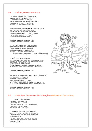 114.    EMÍLIA ( BABY CONSUELO)

  DE UMA CAIXA DE COSTURA
  PANO, LINHA E AGULHA
  NASCEU UMA MENINA VALENTE
  EMÍLIA, A BONECA-GENTE.

  NOS PRIMEIROS MOMENTOS DE VIDA
  ERA TODA DESENGONÇADA
  FICAR EM PÉ NÃO PODIA, CAÍA
  NÃO CONSEGUIA NADA.

  EMÍLIA, EMÍLIA, EMÍLIA (4X)

  MAS A PARTIR DO MOMENTO
  QUE APRENDEU A ANDAR
  EMÍLIA TOMOU UM PÍLULA
  E TAGARELOU, TAGARELOU A FALAR (2X)

  ELA É FEITA DE PANO
  MAS PENSA COMO UM SER HUMANO
  ESPERTA E ATREVIDA
  É UMA MARAVILHA, EMÍLIA, EMÍLIA.

  EMÍLIA, EMÍLIA, EMÍLIA (4X)

  PRA CADA HISTÓRIA ELA TEM UM PLANO
  INVENTA MIL IDÉIAS
  NÃO ENTRA PELO CANO
  AH, ESSA BONECA É UMA MARAVILHA

  EMÍLIA, EMÍLIA, EMÍLIA (4X)


115.    ESTE ANO, QUERO PAZ NO CORAÇÃO (MARCAS DO QUE SE FOI)

  ESTE ANO QUERO PAZ
  NO MEU CORAÇÃO
  QUEM QUISER TER UM AMIGO
  QUE ME DÊ A MÃO...

  O TEMPO PASSA E COM ELE
  CAMINHAMOS TODOS JUNTOS
  SEM PARAR
  NOSSOS PASSOS PELO CHÃO
  VÃO FICAR...
 