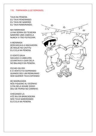 118. FARINHADA (LUIZ GONGAZA)


TAVA NA PENERA
EU TAVA PENERANDO
EU TAVA DE NAMORO
EU TAVA NAMORANDO.

NA FARINHADA
LÁ NA SERRA DO TEIXEIRA
NAMOREI UMA CABOCLA
NUNCA VI TÃO FEITICEIRA.

A MENINADA
DESCASCAVA A MACAXEIRA
ZÉ MIGUÉ NO CAITITU
EU E ELA NA PENERA.

O VENTO DAVA
SACUDIA A CABELERA
LEVANTAVA A SAIA DELA
NO BALANÇO DA PENERA.

FECHEI OS ÓIO
E O VENTO FOI SOPRANDO
QUANDO DEU UM RIDIMUINHO
SEM QUERER TAVA ESPIANDO.

DE MADRUGADA
NÓS FIQUEMO ALI SOZINHO
O PAI DELA SOUBE DISSO
DEU DE PERNA NO CAMINHO.

CHEGANDO LÁ
ATÉ RIU DA BRINCADEIRA
NÓS TAVA NAMORANDO
EU E ELA NA PENERA.
 
