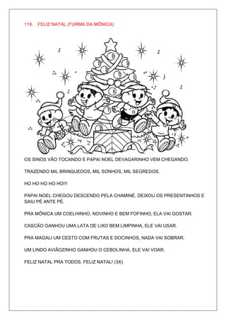 119. FELIZ NATAL (TURMA DA MÔNICA)




OS SINOS VÃO TOCANDO E PAPAI NOEL DEVAGARINHO VEM CHEGANDO.

TRAZENDO MIL BRINQUEDOS, MIL SONHOS, MIL SEGREDOS.

HO HO HO HO HO!!!

PAPAI NOEL CHEGOU DESCENDO PELA CHAMINÉ, DEIXOU OS PRESENTINHOS E
SAIU PÉ ANTE PÉ.

PRA MÔNICA UM COELHINHO, NOVINHO E BEM FOFINHO, ELA VAI GOSTAR.

CASCÃO GANHOU UMA LATA DE LIXO BEM LIMPINHA, ELE VAI USAR.

PRA MAGALI UM CESTO COM FRUTAS E DOCINHOS, NADA VAI SOBRAR.

UM LINDO AVIÃOZINHO GANHOU O CEBOLINHA, ELE VAI VOAR.

FELIZ NATAL PRA TODOS, FELIZ NATAL! (3X)
 