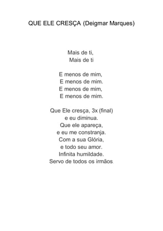 QUE ELE CRESÇA (Deigmar Marques)
Mais de ti,
Mais de ti
E menos de mim,
E menos de mim.
E menos de mim,
E menos de mim.
Que Ele cresça, 3x (final)
e eu diminua.
Que ele apareça,
e eu me constranja.
Com a sua Glória,
e todo seu amor.
Infinita humildade.
Servo de todos os irmãos.
 