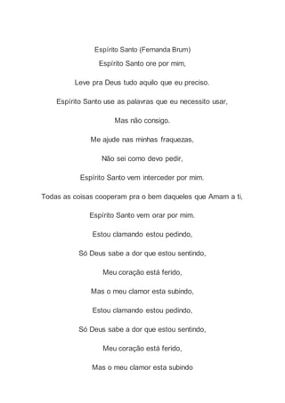 Espírito Santo (Fernanda Brum)
Espírito Santo ore por mim,
Leve pra Deus tudo aquilo que eu preciso.
Espírito Santo use as palavras que eu necessito usar,
Mas não consigo.
Me ajude nas minhas fraquezas,
Não sei como devo pedir,
Espírito Santo vem interceder por mim.
Todas as coisas cooperam pra o bem daqueles que Amam a ti,
Espírito Santo vem orar por mim.
Estou clamando estou pedindo,
Só Deus sabe a dor que estou sentindo,
Meu coração está ferido,
Mas o meu clamor esta subindo,
Estou clamando estou pedindo,
Só Deus sabe a dor que estou sentindo,
Meu coração está ferido,
Mas o meu clamor esta subindo
 